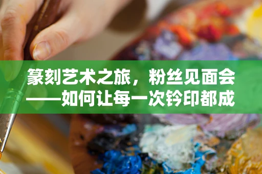 篆刻艺术之旅，粉丝见面会——如何让每一次钤印都成为心灵的共鸣？