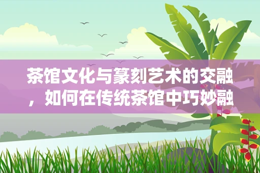 茶馆文化与篆刻艺术的交融，如何在传统茶馆中巧妙融入篆刻元素？