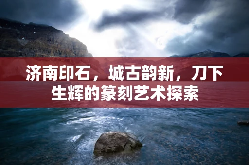 济南印石，城古韵新，刀下生辉的篆刻艺术探索