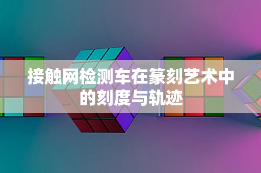接触网检测车在篆刻艺术中的刻度与轨迹