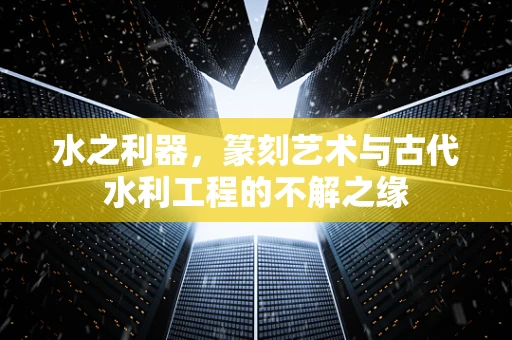 水之利器，篆刻艺术与古代水利工程的不解之缘
