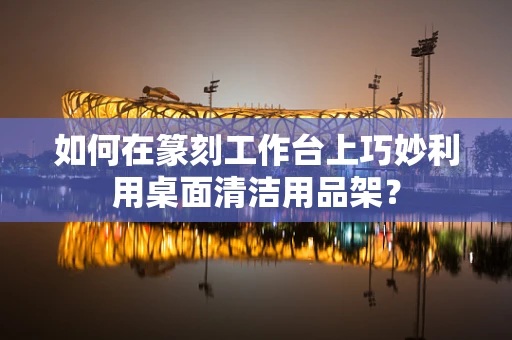如何在篆刻工作台上巧妙利用桌面清洁用品架？