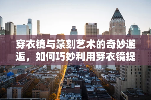 穿衣镜与篆刻艺术的奇妙邂逅，如何巧妙利用穿衣镜提升篆刻工作室的视觉与灵感空间？