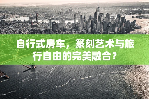 自行式房车，篆刻艺术与旅行自由的完美融合？