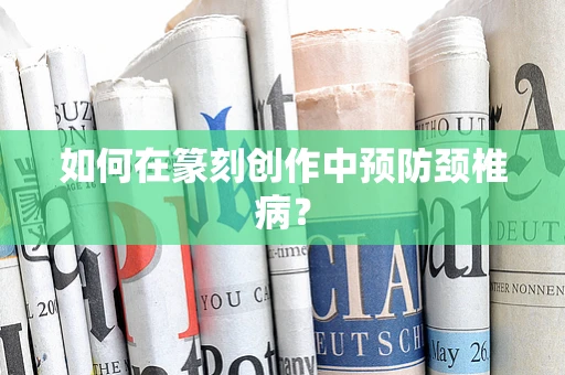 如何在篆刻创作中预防颈椎病？