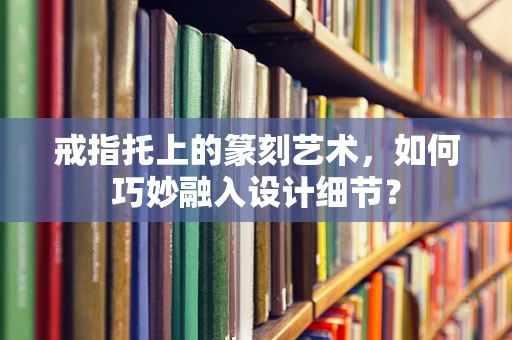 戒指托上的篆刻艺术，如何巧妙融入设计细节？