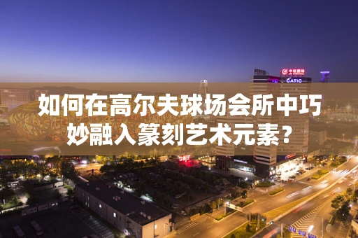 如何在高尔夫球场会所中巧妙融入篆刻艺术元素？