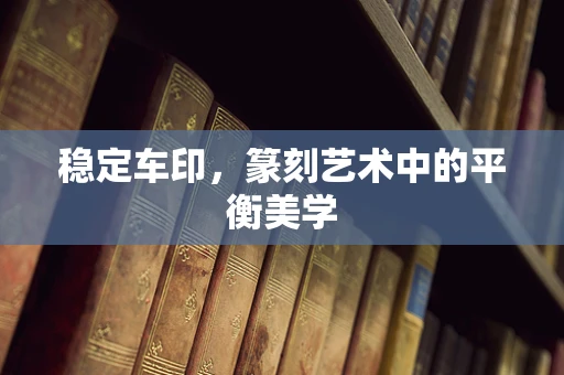 稳定车印，篆刻艺术中的平衡美学