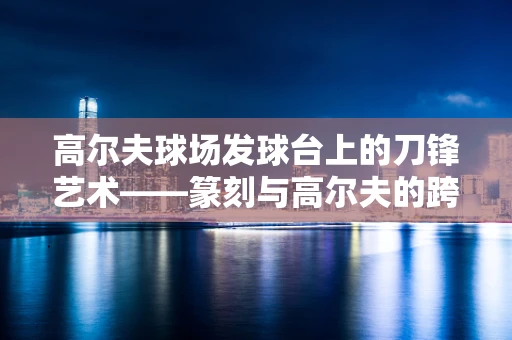 高尔夫球场发球台上的刀锋艺术——篆刻与高尔夫的跨界对话