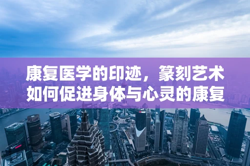 康复医学的印迹，篆刻艺术如何促进身体与心灵的康复？