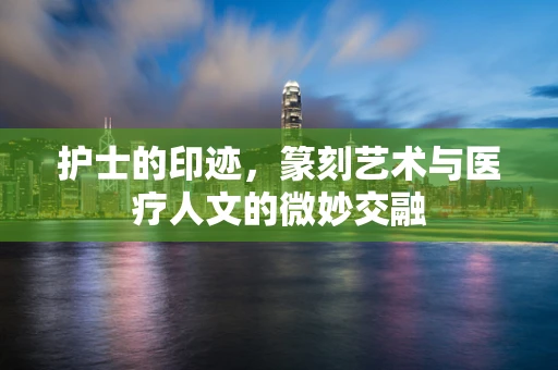 护士的印迹，篆刻艺术与医疗人文的微妙交融