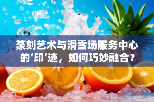 篆刻艺术与滑雪场服务中心的‘印’迹，如何巧妙融合？
