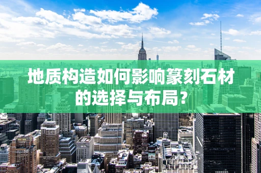 地质构造如何影响篆刻石材的选择与布局？