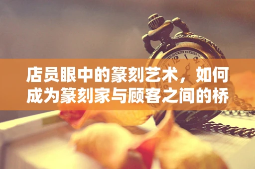 店员眼中的篆刻艺术，如何成为篆刻家与顾客之间的桥梁？