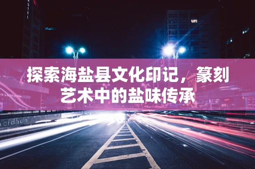探索海盐县文化印记，篆刻艺术中的盐味传承