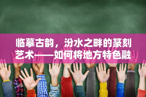 临摹古韵，汾水之畔的篆刻艺术——如何将地方特色融入篆刻创作？