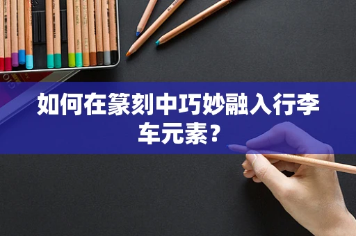 如何在篆刻中巧妙融入行李车元素？