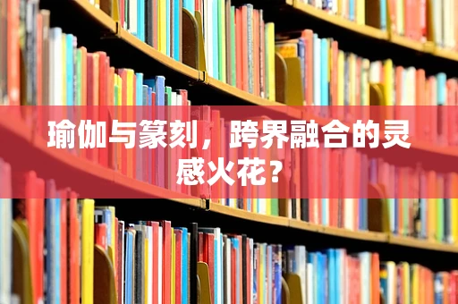 瑜伽与篆刻，跨界融合的灵感火花？
