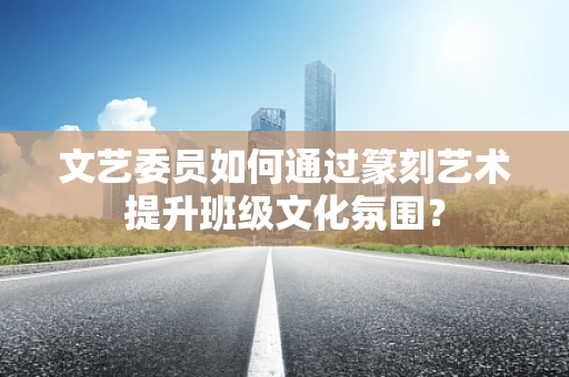 文艺委员如何通过篆刻艺术提升班级文化氛围？