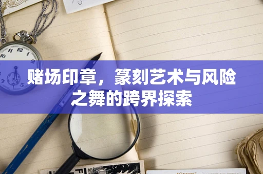 赌场印章，篆刻艺术与风险之舞的跨界探索