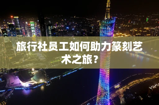 旅行社员工如何助力篆刻艺术之旅？