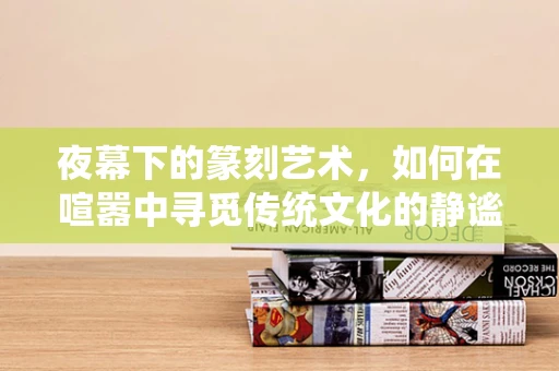夜幕下的篆刻艺术，如何在喧嚣中寻觅传统文化的静谧？