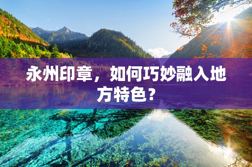 永州印章，如何巧妙融入地方特色？