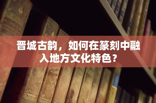 晋城古韵，如何在篆刻中融入地方文化特色？