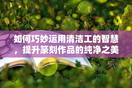 如何巧妙运用清洁工的智慧，提升篆刻作品的纯净之美？