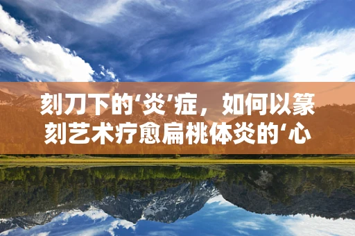 刻刀下的‘炎’症，如何以篆刻艺术疗愈扁桃体炎的‘心’？