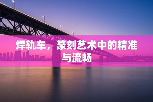 焊轨车，篆刻艺术中的精准与流畅