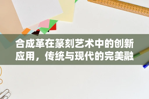合成革在篆刻艺术中的创新应用，传统与现代的完美融合？