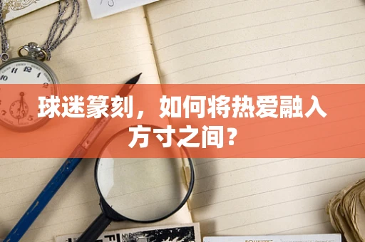 球迷篆刻，如何将热爱融入方寸之间？
