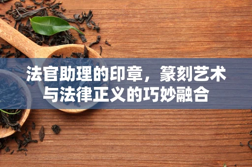 法官助理的印章，篆刻艺术与法律正义的巧妙融合