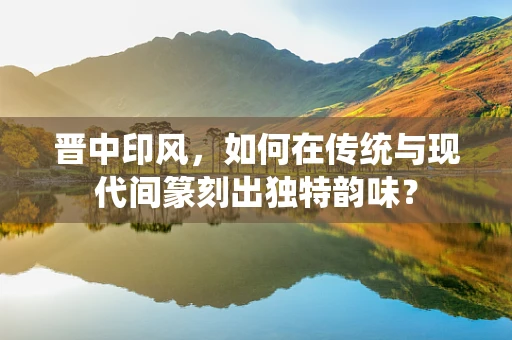 晋中印风，如何在传统与现代间篆刻出独特韵味？