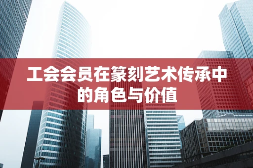 工会会员在篆刻艺术传承中的角色与价值
