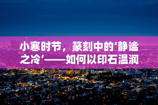 小寒时节，篆刻中的‘静谧之冷’——如何以印石温润对抗冬日寒气？