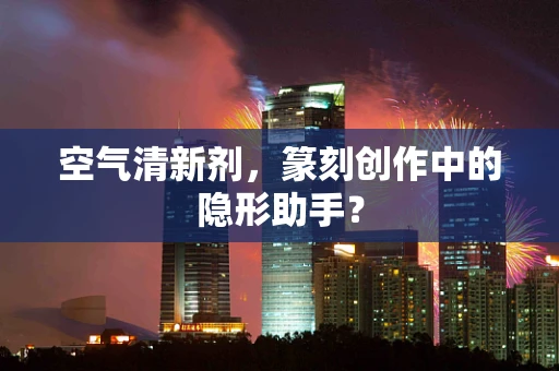 空气清新剂，篆刻创作中的隐形助手？