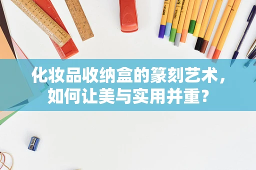 化妆品收纳盒的篆刻艺术，如何让美与实用并重？