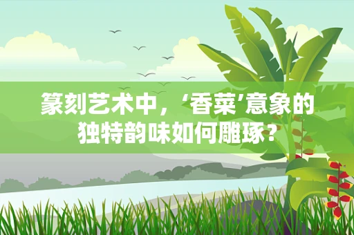 篆刻艺术中，‘香菜’意象的独特韵味如何雕琢？