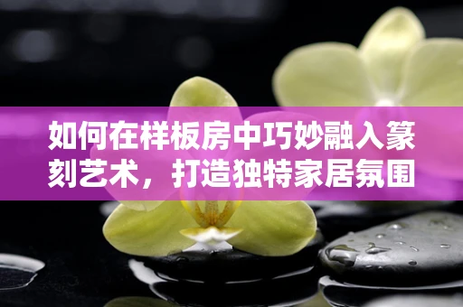 如何在样板房中巧妙融入篆刻艺术，打造独特家居氛围？