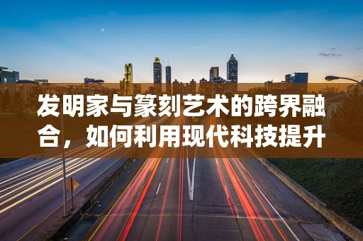 发明家与篆刻艺术的跨界融合，如何利用现代科技提升传统篆刻技艺？
