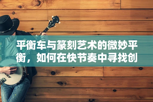 平衡车与篆刻艺术的微妙平衡，如何在快节奏中寻找创作灵感？