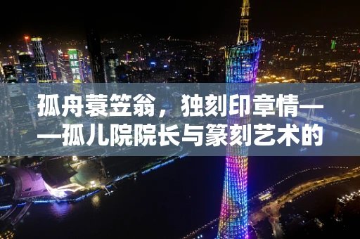 孤舟蓑笠翁，独刻印章情——孤儿院院长与篆刻艺术的融合