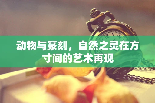 动物与篆刻，自然之灵在方寸间的艺术再现