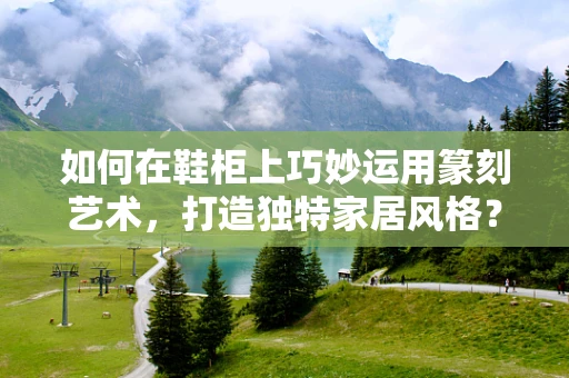 如何在鞋柜上巧妙运用篆刻艺术，打造独特家居风格？