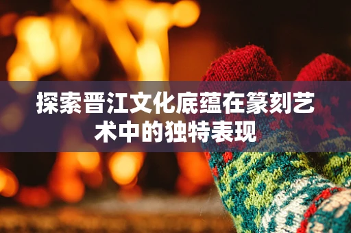 探索晋江文化底蕴在篆刻艺术中的独特表现