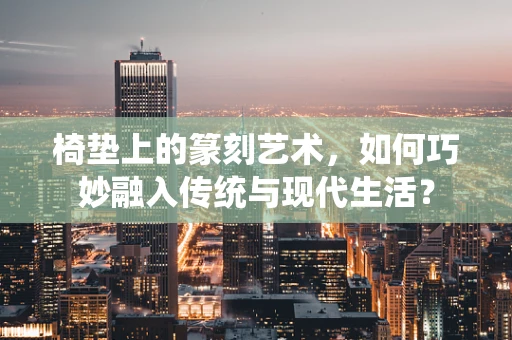 椅垫上的篆刻艺术，如何巧妙融入传统与现代生活？