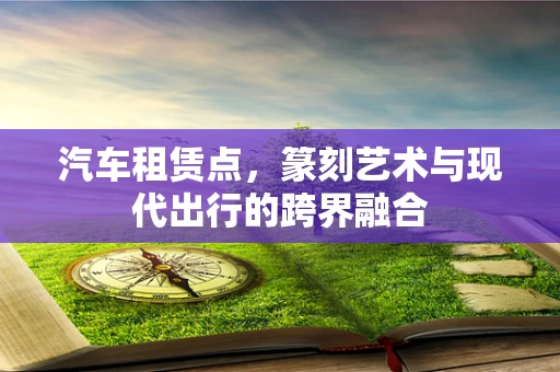 汽车租赁点，篆刻艺术与现代出行的跨界融合
