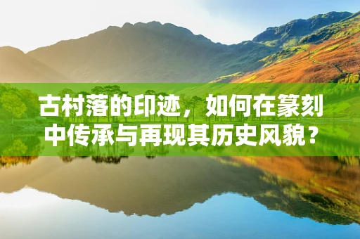 古村落的印迹，如何在篆刻中传承与再现其历史风貌？